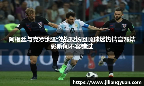 阿根廷与克罗地亚激战现场回顾球迷热情高涨精彩瞬间不容错过
